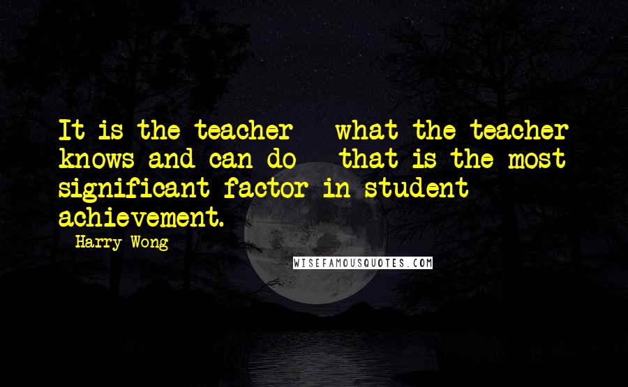 Harry Wong Quotes: It is the teacher - what the teacher knows and can do - that is the most significant factor in student achievement.