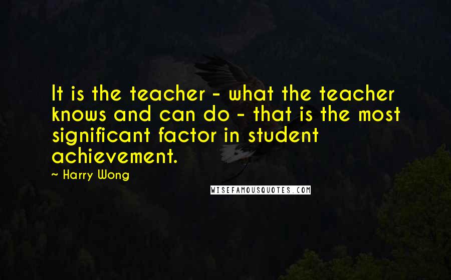 Harry Wong Quotes: It is the teacher - what the teacher knows and can do - that is the most significant factor in student achievement.