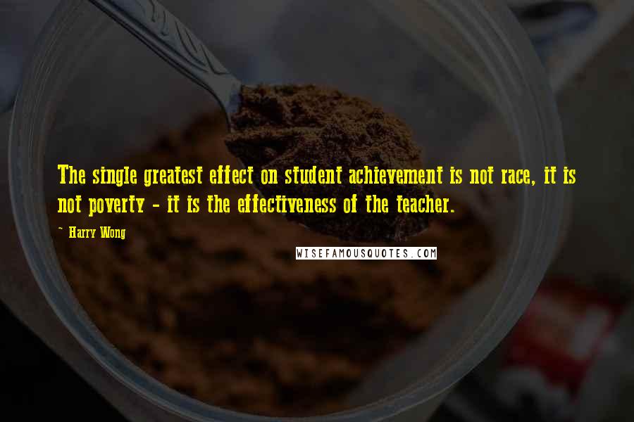 Harry Wong Quotes: The single greatest effect on student achievement is not race, it is not poverty - it is the effectiveness of the teacher.