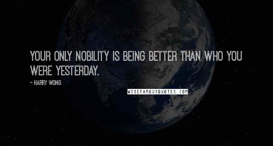 Harry Wong Quotes: Your only nobility is being better than who you were yesterday.