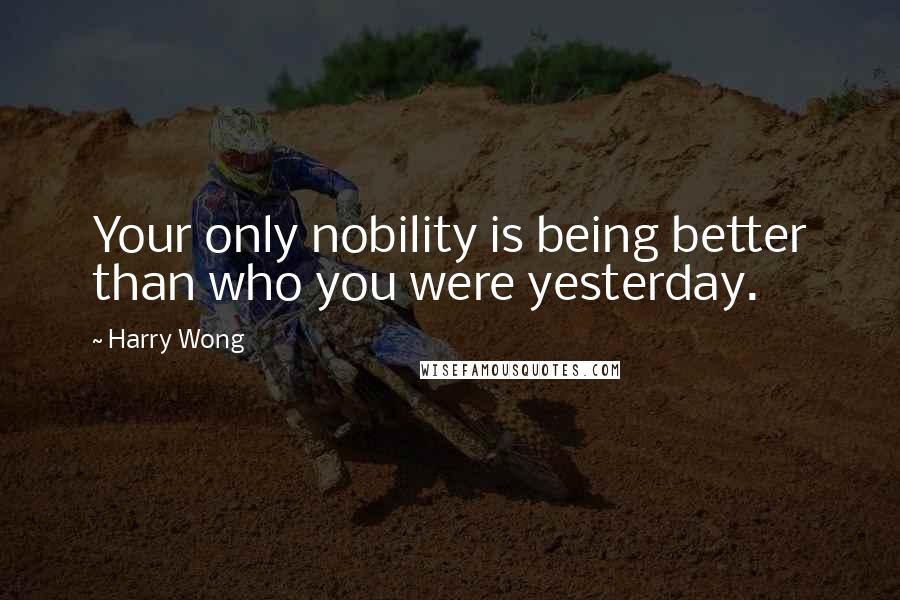 Harry Wong Quotes: Your only nobility is being better than who you were yesterday.