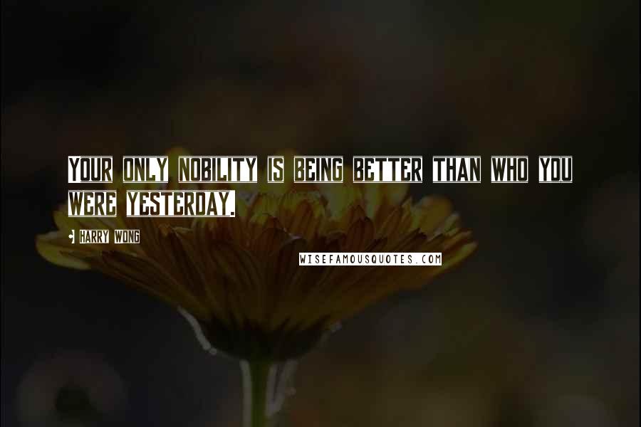 Harry Wong Quotes: Your only nobility is being better than who you were yesterday.