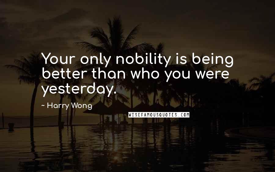 Harry Wong Quotes: Your only nobility is being better than who you were yesterday.