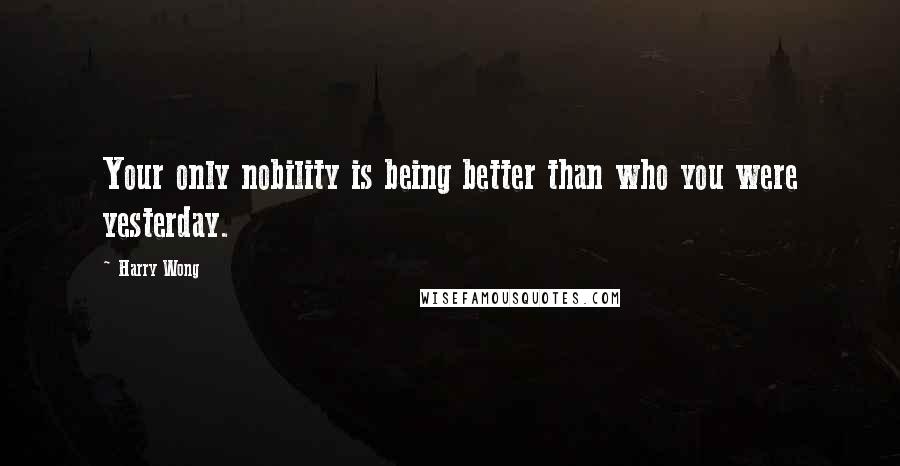 Harry Wong Quotes: Your only nobility is being better than who you were yesterday.