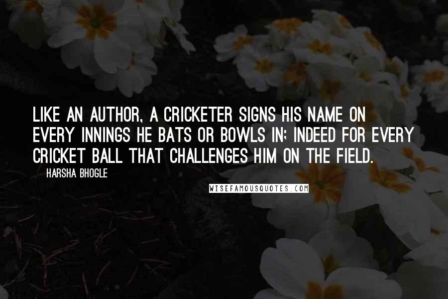 Harsha Bhogle Quotes: Like an author, a cricketer signs his name on every innings he bats or bowls in; indeed for every cricket ball that challenges him on the field.