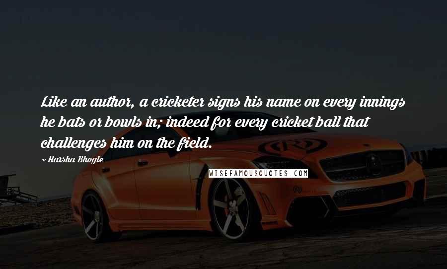 Harsha Bhogle Quotes: Like an author, a cricketer signs his name on every innings he bats or bowls in; indeed for every cricket ball that challenges him on the field.