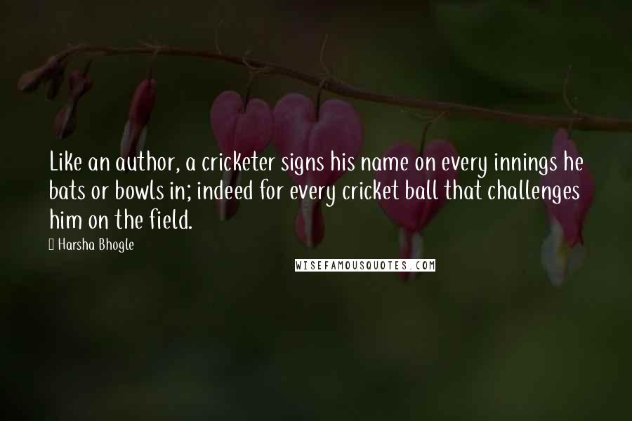 Harsha Bhogle Quotes: Like an author, a cricketer signs his name on every innings he bats or bowls in; indeed for every cricket ball that challenges him on the field.
