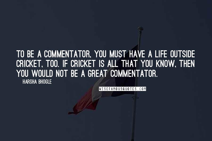 Harsha Bhogle Quotes: To be a commentator, you must have a life outside cricket, too. If cricket is all that you know, then you would not be a great commentator.