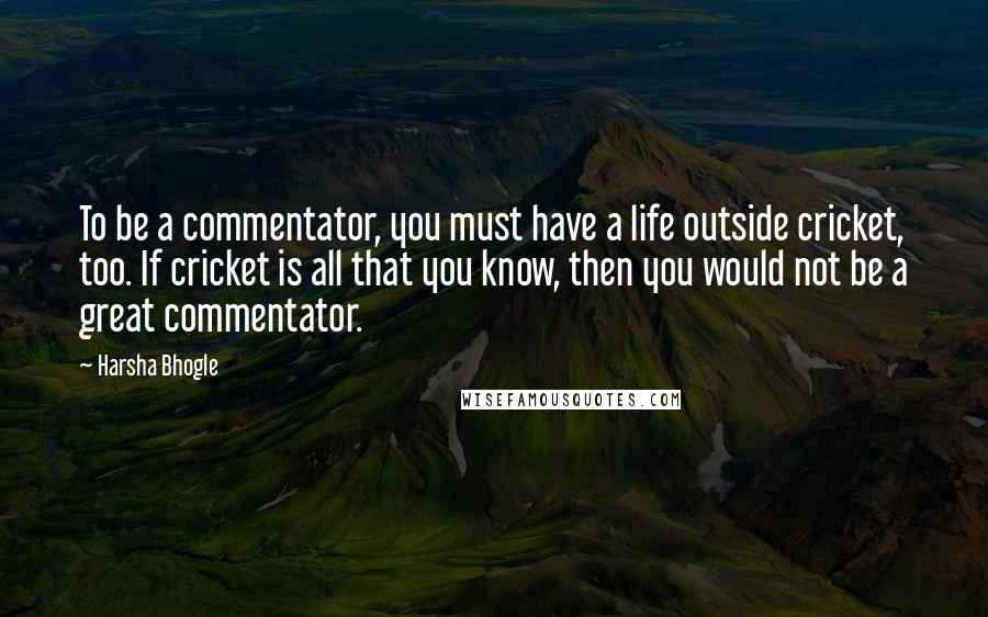 Harsha Bhogle Quotes: To be a commentator, you must have a life outside cricket, too. If cricket is all that you know, then you would not be a great commentator.