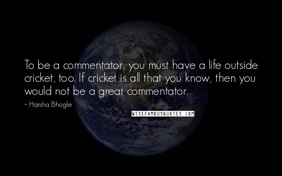 Harsha Bhogle Quotes: To be a commentator, you must have a life outside cricket, too. If cricket is all that you know, then you would not be a great commentator.