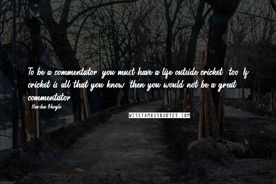 Harsha Bhogle Quotes: To be a commentator, you must have a life outside cricket, too. If cricket is all that you know, then you would not be a great commentator.