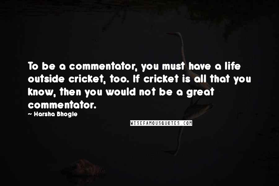 Harsha Bhogle Quotes: To be a commentator, you must have a life outside cricket, too. If cricket is all that you know, then you would not be a great commentator.