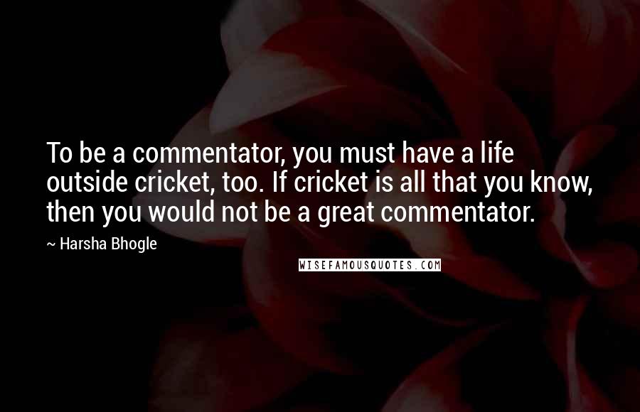 Harsha Bhogle Quotes: To be a commentator, you must have a life outside cricket, too. If cricket is all that you know, then you would not be a great commentator.