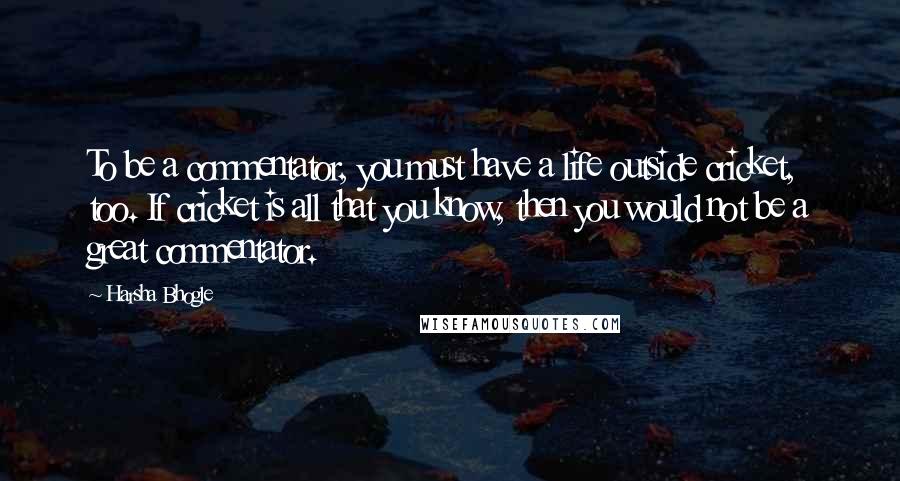 Harsha Bhogle Quotes: To be a commentator, you must have a life outside cricket, too. If cricket is all that you know, then you would not be a great commentator.
