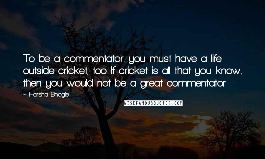 Harsha Bhogle Quotes: To be a commentator, you must have a life outside cricket, too. If cricket is all that you know, then you would not be a great commentator.