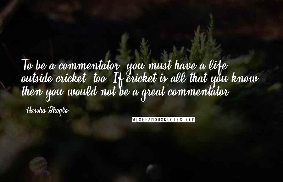 Harsha Bhogle Quotes: To be a commentator, you must have a life outside cricket, too. If cricket is all that you know, then you would not be a great commentator.