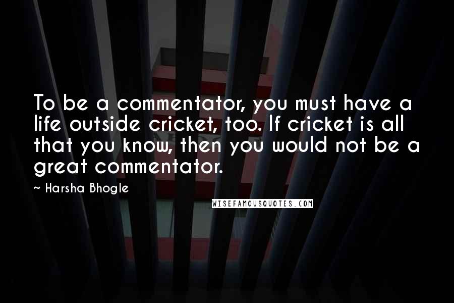 Harsha Bhogle Quotes: To be a commentator, you must have a life outside cricket, too. If cricket is all that you know, then you would not be a great commentator.