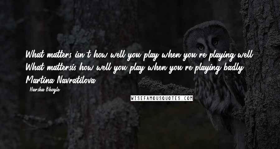 Harsha Bhogle Quotes: What matters isn't how well you play when you're playing well. What mattersis how well you play when you're playing badly.'- Martina Navratilova