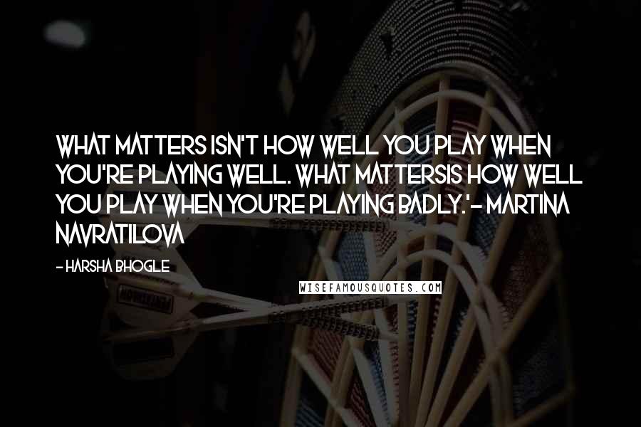 Harsha Bhogle Quotes: What matters isn't how well you play when you're playing well. What mattersis how well you play when you're playing badly.'- Martina Navratilova