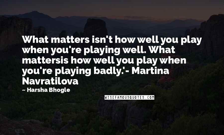 Harsha Bhogle Quotes: What matters isn't how well you play when you're playing well. What mattersis how well you play when you're playing badly.'- Martina Navratilova
