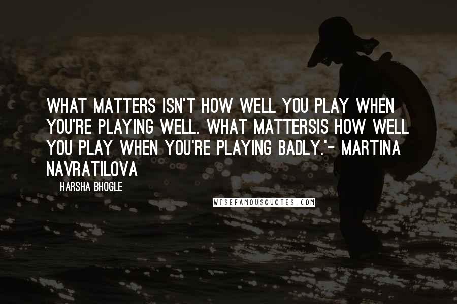 Harsha Bhogle Quotes: What matters isn't how well you play when you're playing well. What mattersis how well you play when you're playing badly.'- Martina Navratilova