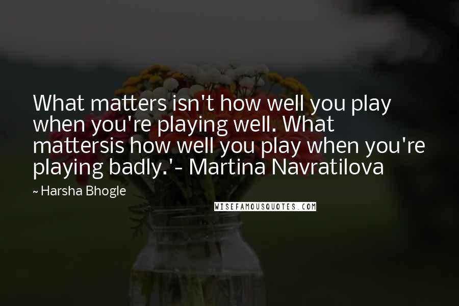 Harsha Bhogle Quotes: What matters isn't how well you play when you're playing well. What mattersis how well you play when you're playing badly.'- Martina Navratilova