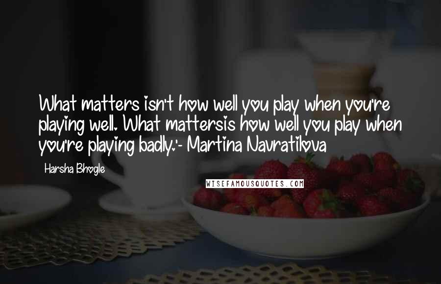 Harsha Bhogle Quotes: What matters isn't how well you play when you're playing well. What mattersis how well you play when you're playing badly.'- Martina Navratilova