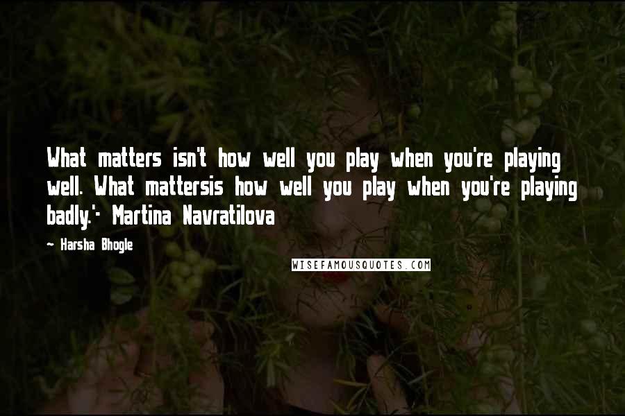 Harsha Bhogle Quotes: What matters isn't how well you play when you're playing well. What mattersis how well you play when you're playing badly.'- Martina Navratilova