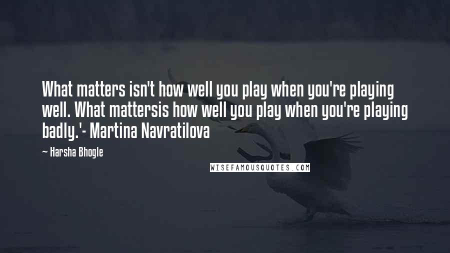 Harsha Bhogle Quotes: What matters isn't how well you play when you're playing well. What mattersis how well you play when you're playing badly.'- Martina Navratilova