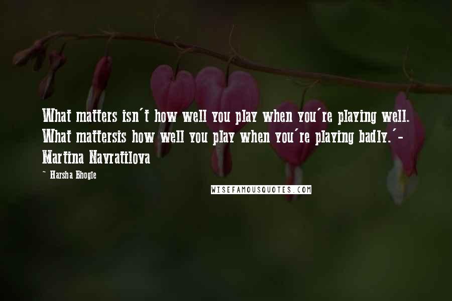 Harsha Bhogle Quotes: What matters isn't how well you play when you're playing well. What mattersis how well you play when you're playing badly.'- Martina Navratilova