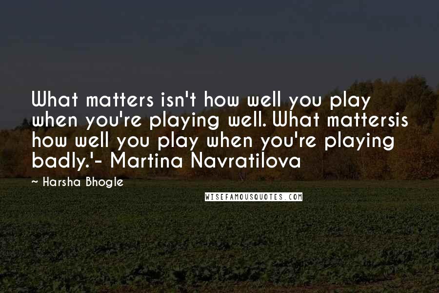 Harsha Bhogle Quotes: What matters isn't how well you play when you're playing well. What mattersis how well you play when you're playing badly.'- Martina Navratilova