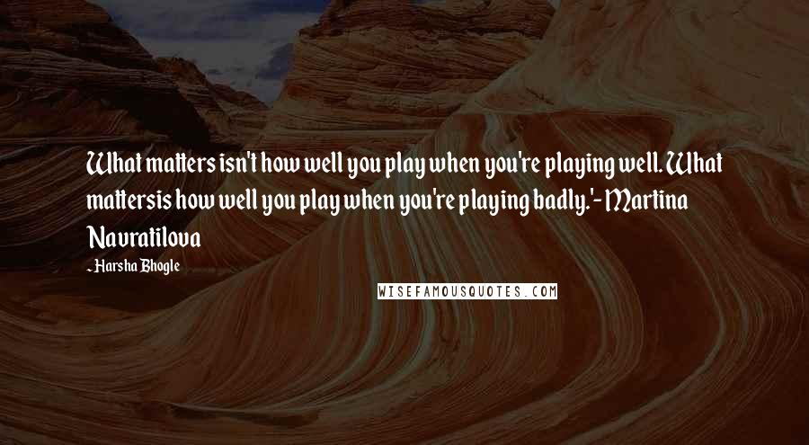 Harsha Bhogle Quotes: What matters isn't how well you play when you're playing well. What mattersis how well you play when you're playing badly.'- Martina Navratilova