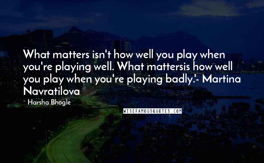 Harsha Bhogle Quotes: What matters isn't how well you play when you're playing well. What mattersis how well you play when you're playing badly.'- Martina Navratilova