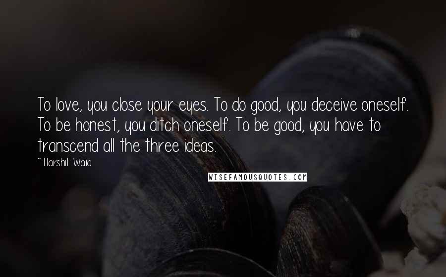 Harshit Walia Quotes: To love, you close your eyes. To do good, you deceive oneself. To be honest, you ditch oneself. To be good, you have to transcend all the three ideas.