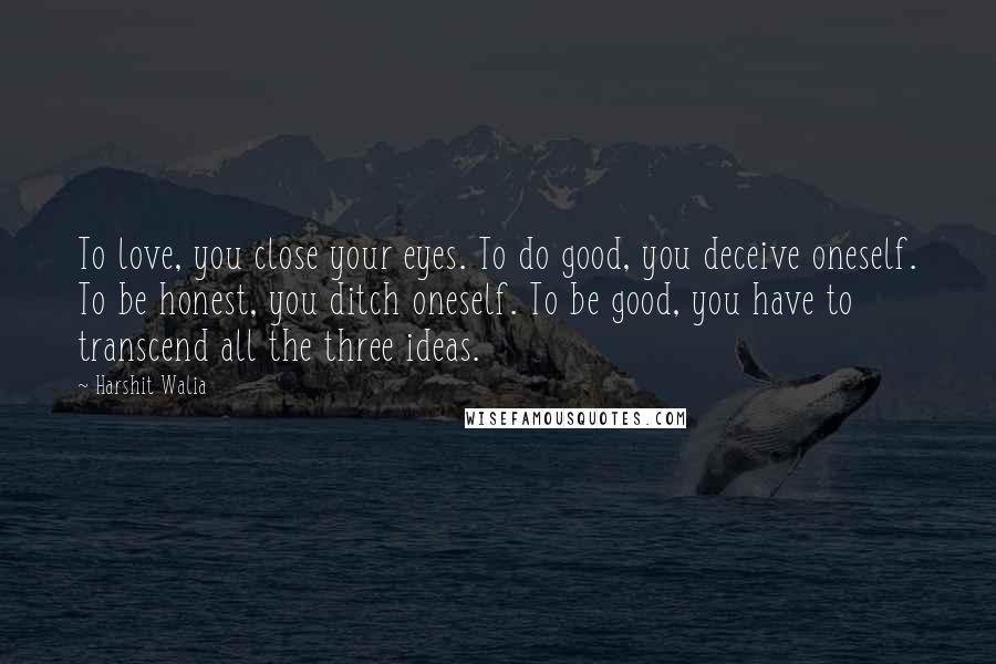 Harshit Walia Quotes: To love, you close your eyes. To do good, you deceive oneself. To be honest, you ditch oneself. To be good, you have to transcend all the three ideas.