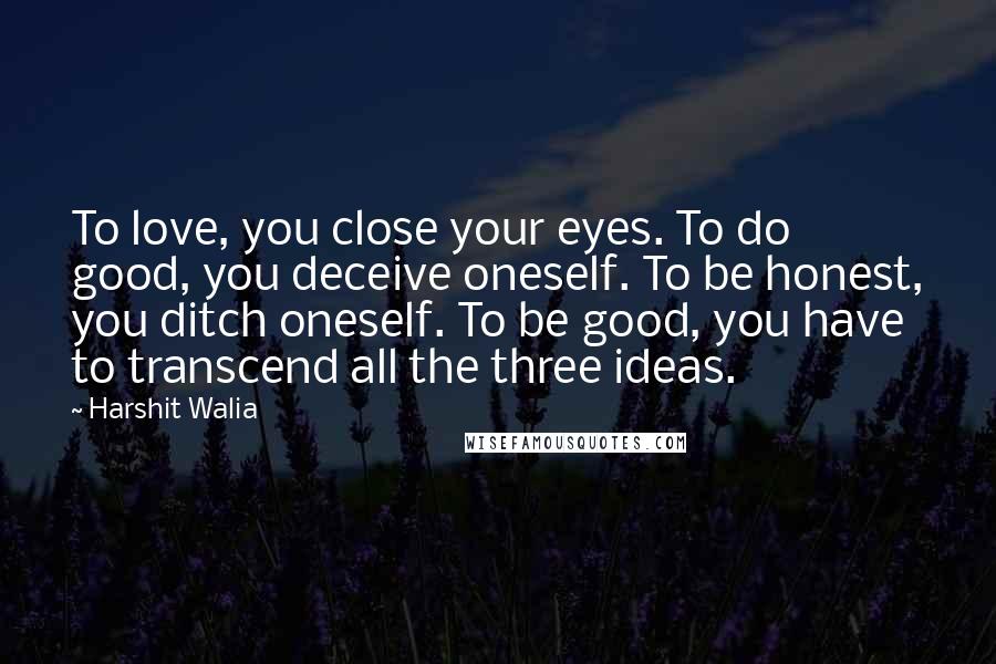 Harshit Walia Quotes: To love, you close your eyes. To do good, you deceive oneself. To be honest, you ditch oneself. To be good, you have to transcend all the three ideas.