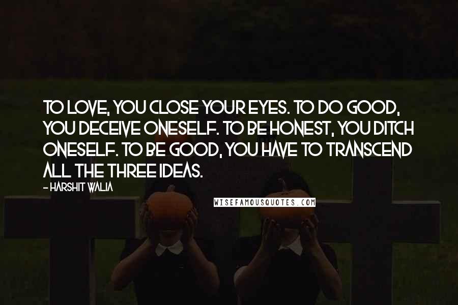 Harshit Walia Quotes: To love, you close your eyes. To do good, you deceive oneself. To be honest, you ditch oneself. To be good, you have to transcend all the three ideas.