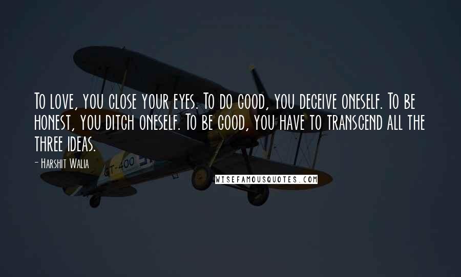 Harshit Walia Quotes: To love, you close your eyes. To do good, you deceive oneself. To be honest, you ditch oneself. To be good, you have to transcend all the three ideas.