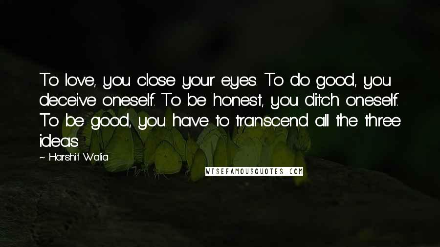 Harshit Walia Quotes: To love, you close your eyes. To do good, you deceive oneself. To be honest, you ditch oneself. To be good, you have to transcend all the three ideas.