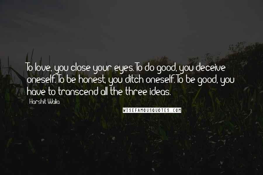 Harshit Walia Quotes: To love, you close your eyes. To do good, you deceive oneself. To be honest, you ditch oneself. To be good, you have to transcend all the three ideas.