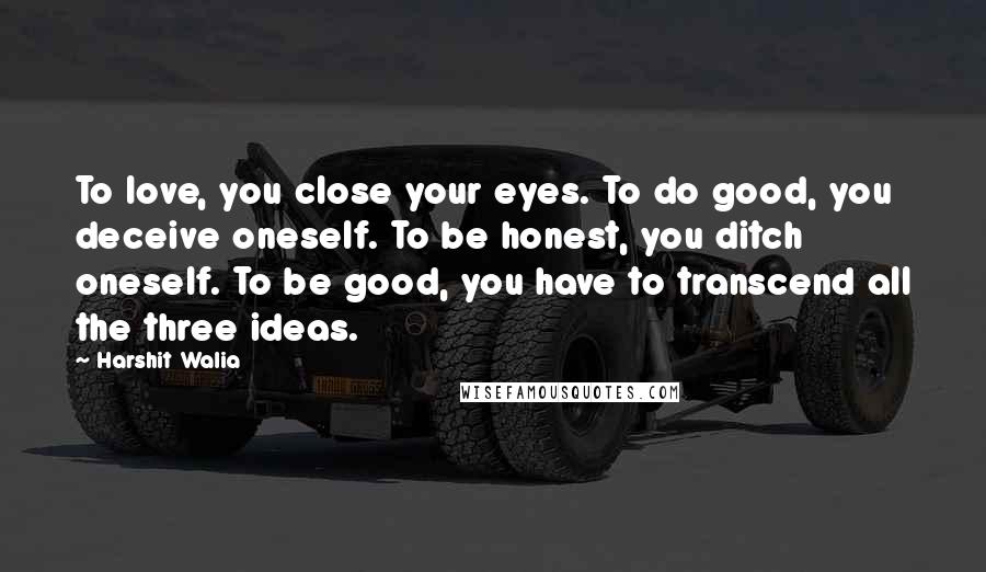 Harshit Walia Quotes: To love, you close your eyes. To do good, you deceive oneself. To be honest, you ditch oneself. To be good, you have to transcend all the three ideas.