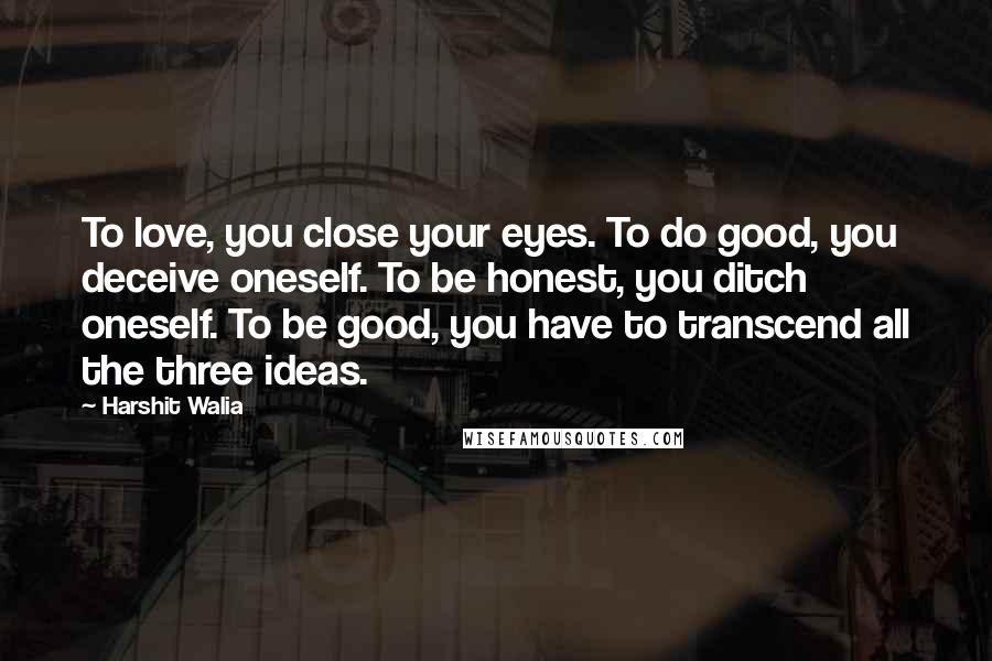 Harshit Walia Quotes: To love, you close your eyes. To do good, you deceive oneself. To be honest, you ditch oneself. To be good, you have to transcend all the three ideas.