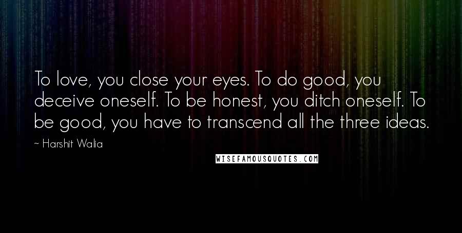 Harshit Walia Quotes: To love, you close your eyes. To do good, you deceive oneself. To be honest, you ditch oneself. To be good, you have to transcend all the three ideas.