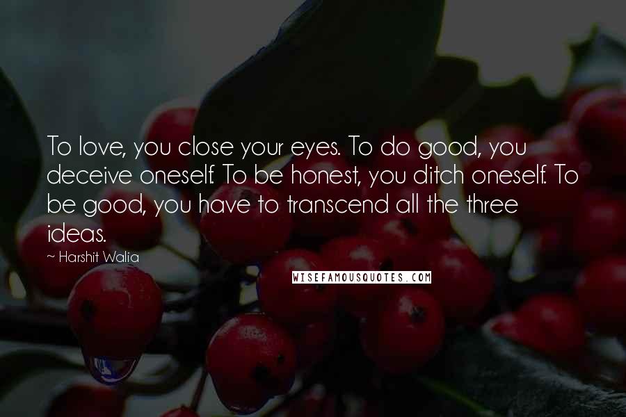 Harshit Walia Quotes: To love, you close your eyes. To do good, you deceive oneself. To be honest, you ditch oneself. To be good, you have to transcend all the three ideas.