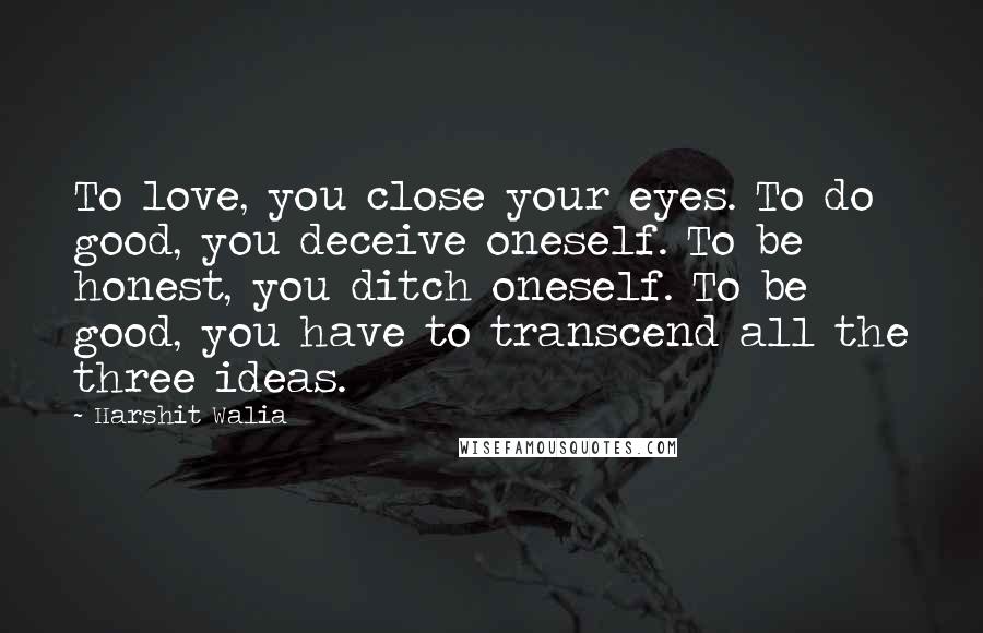 Harshit Walia Quotes: To love, you close your eyes. To do good, you deceive oneself. To be honest, you ditch oneself. To be good, you have to transcend all the three ideas.