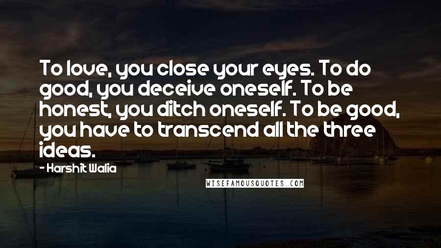 Harshit Walia Quotes: To love, you close your eyes. To do good, you deceive oneself. To be honest, you ditch oneself. To be good, you have to transcend all the three ideas.