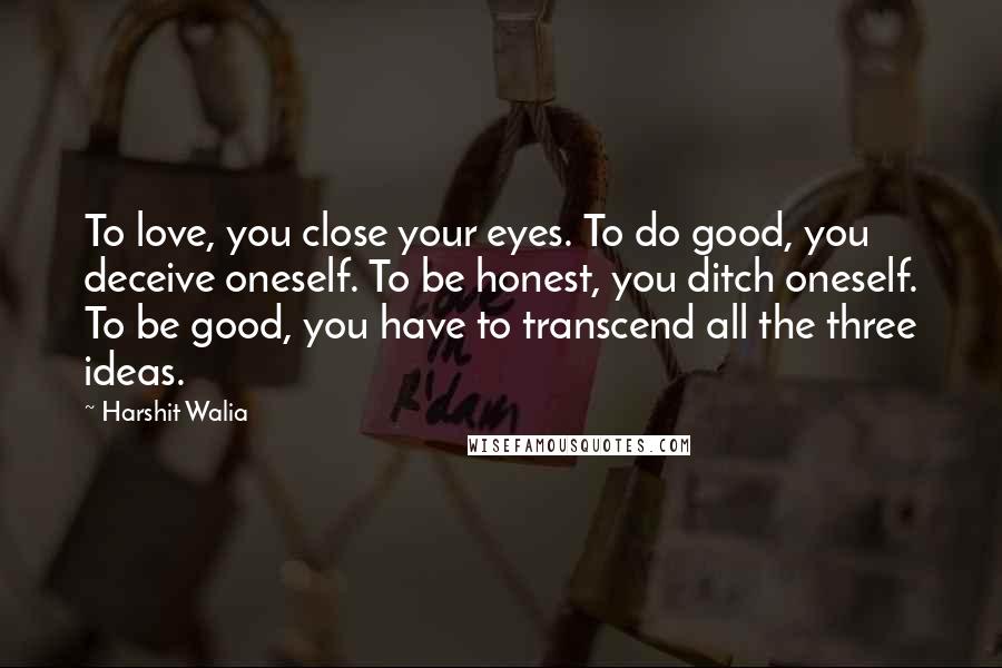 Harshit Walia Quotes: To love, you close your eyes. To do good, you deceive oneself. To be honest, you ditch oneself. To be good, you have to transcend all the three ideas.