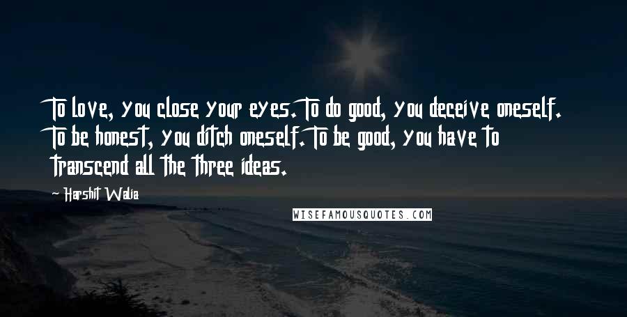 Harshit Walia Quotes: To love, you close your eyes. To do good, you deceive oneself. To be honest, you ditch oneself. To be good, you have to transcend all the three ideas.