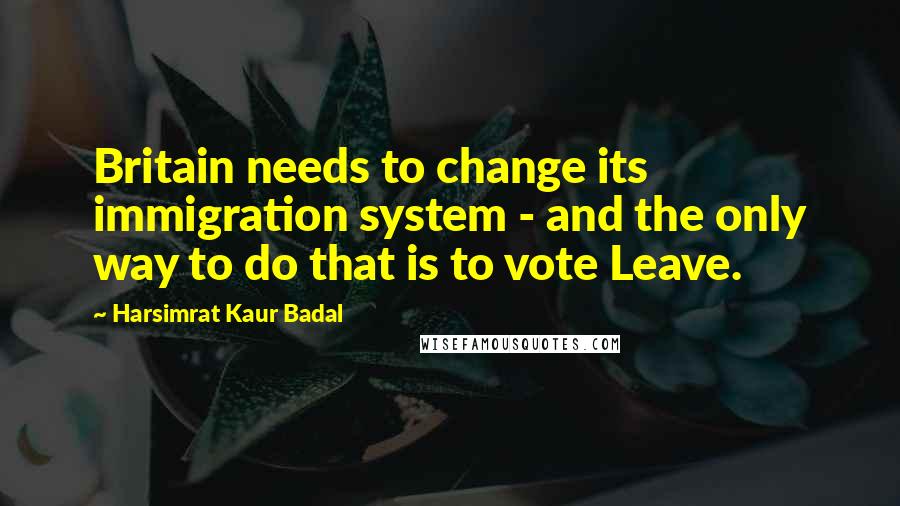 Harsimrat Kaur Badal Quotes: Britain needs to change its immigration system - and the only way to do that is to vote Leave.