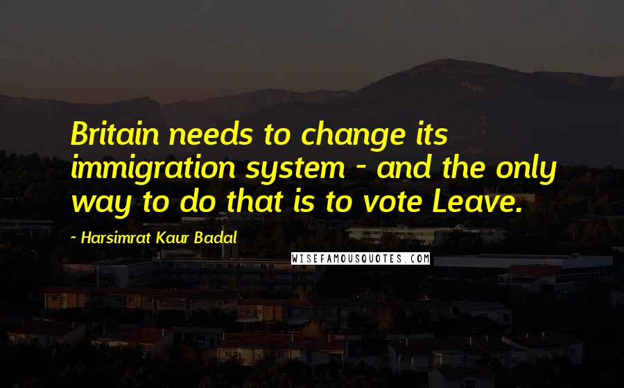 Harsimrat Kaur Badal Quotes: Britain needs to change its immigration system - and the only way to do that is to vote Leave.